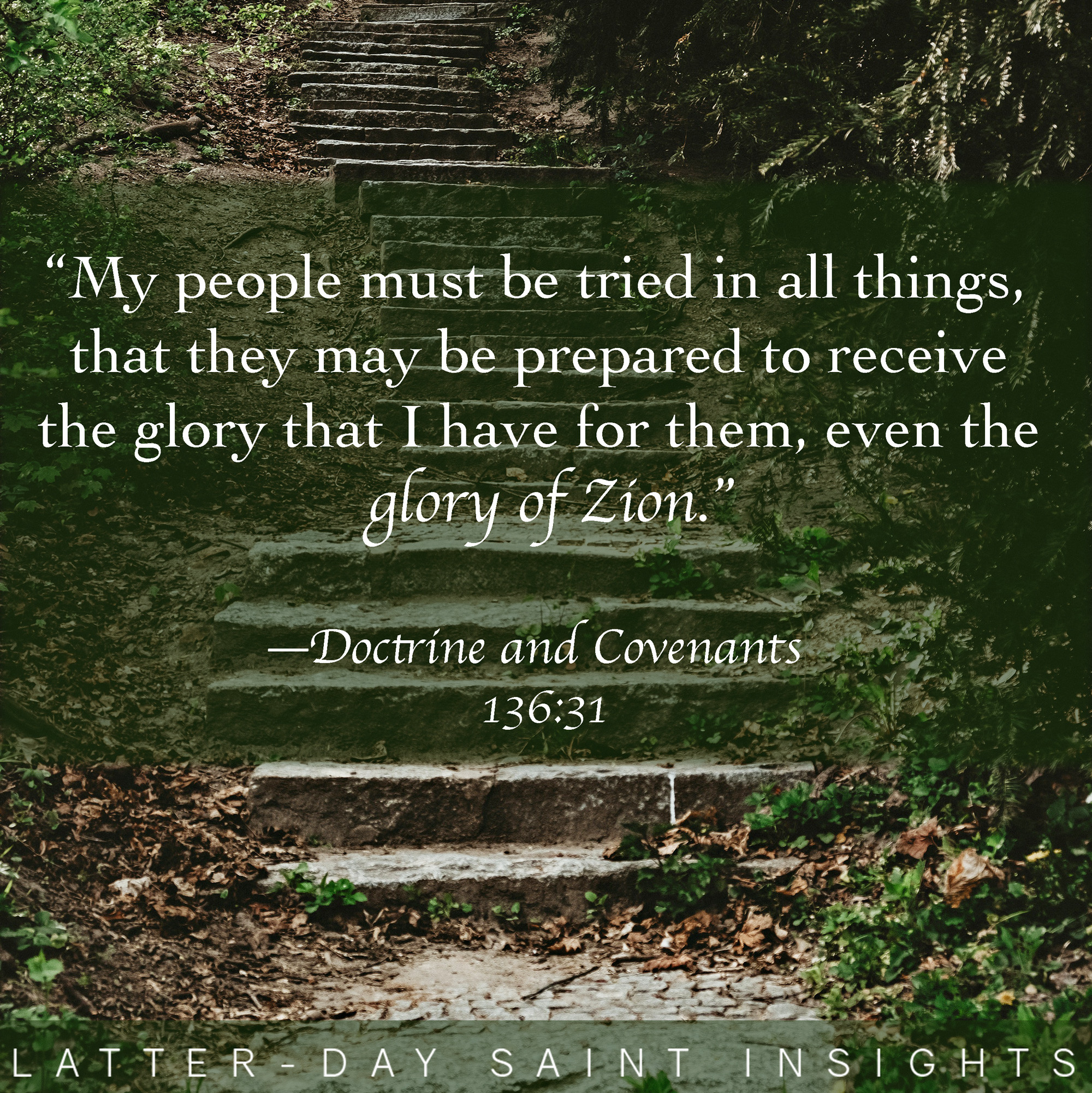 "My people must be tried in all things, that they may be prepared to receive the glory that I have for them, even the glory of Zion."—Doctrine and Covenants 136:31