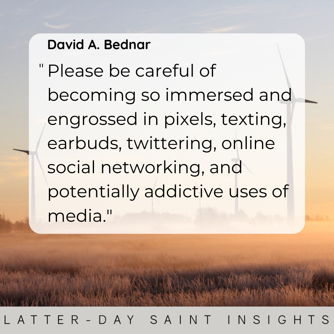 "Please be careful of becoming so immersed and engrossed in pixels, texting, earbuds, twittering, online social networking, and potentially addictive uses of media." - David A. Bednar
