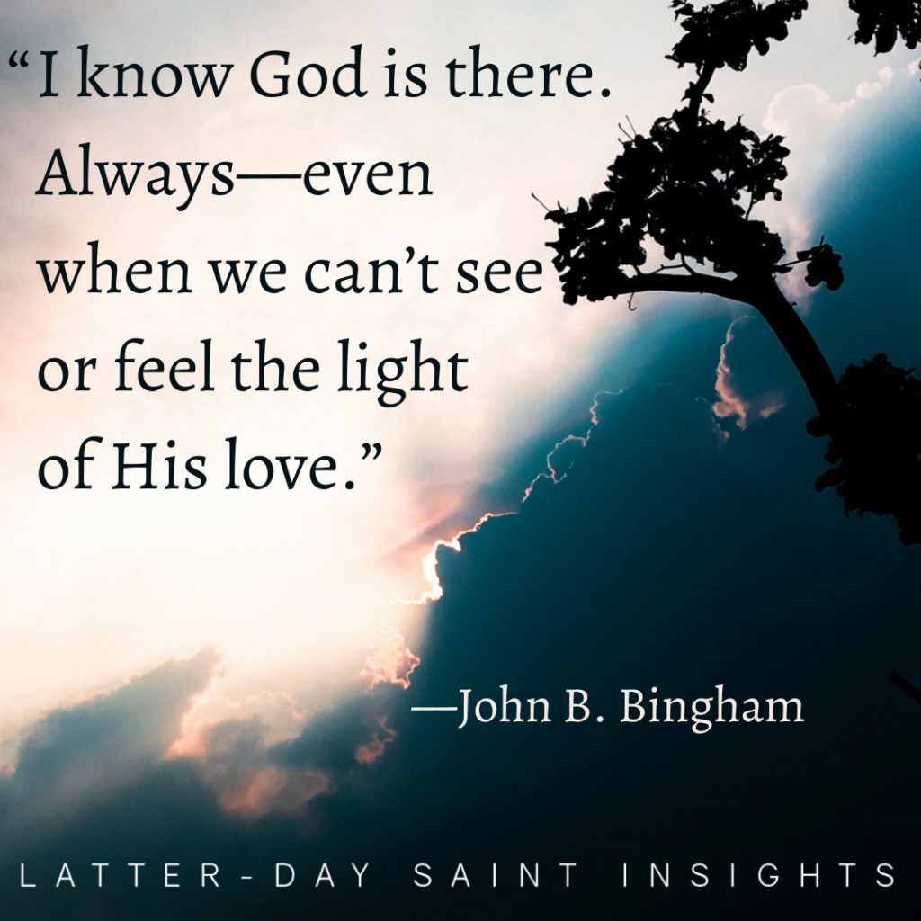 "I know God is there. Always--even when we can't see or feel the light of His love." -John B. Bingham