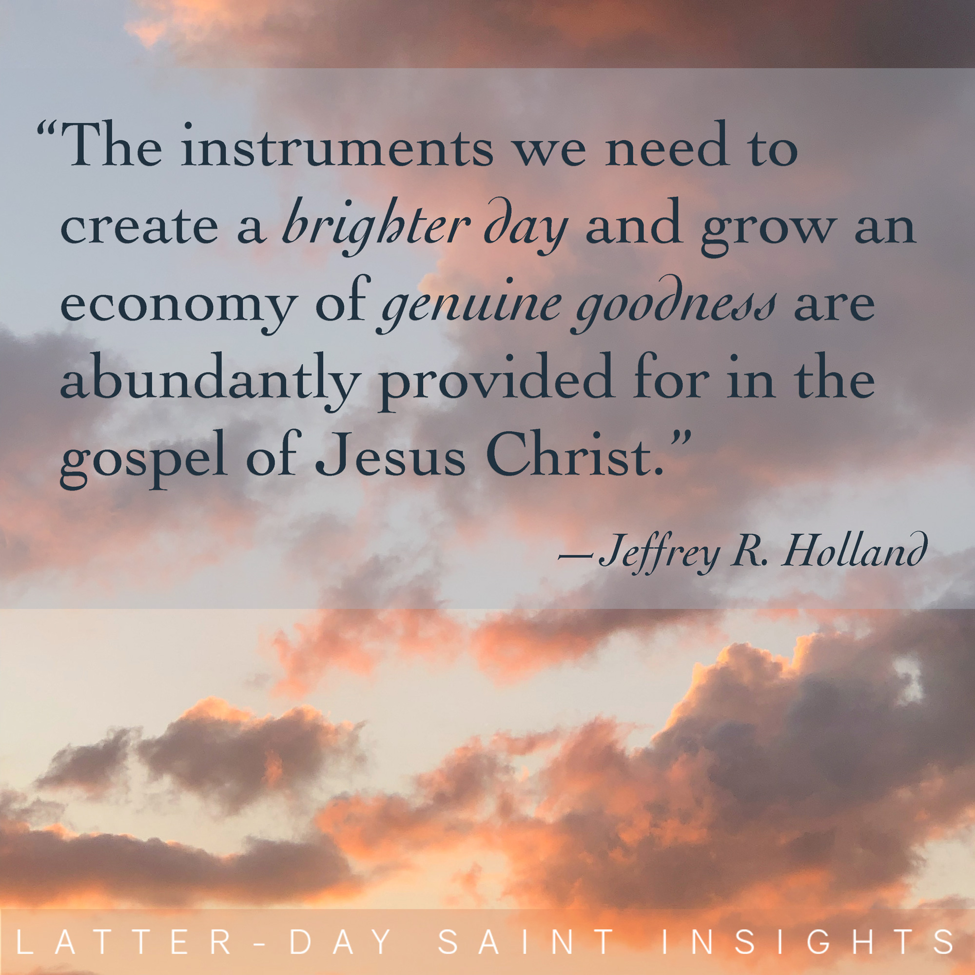 The instruments we need to create a brighter day and grow an economy of genuine goodness are abundantly provided for in the gospel of Jesus Christ.” -Jeffrey R. Holland