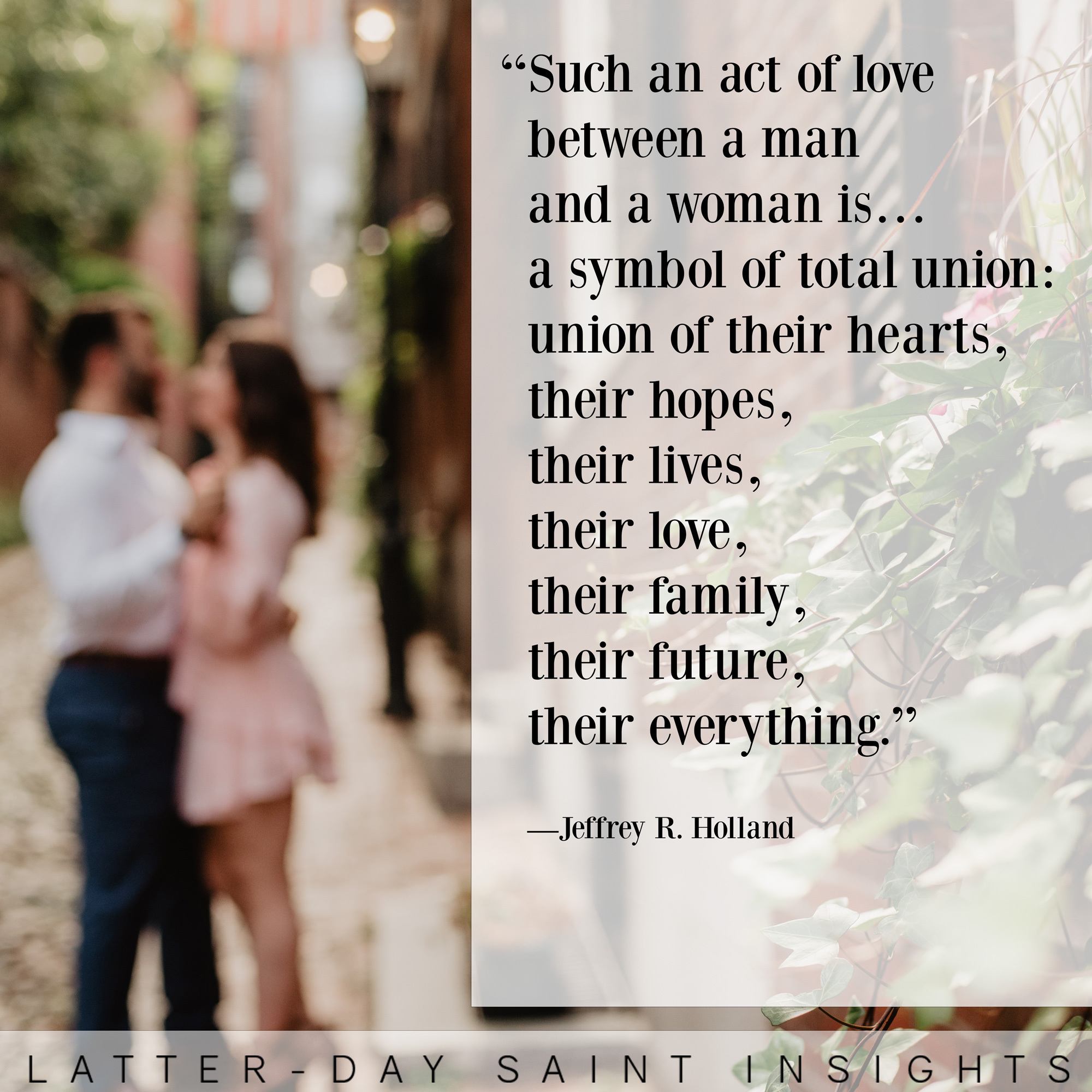 such an act of love between a man and a woman is… a symbol of total union: union of their hearts, their hopes, their lives, their love, their family, their future, their everything. —Jeffrey R. Holland