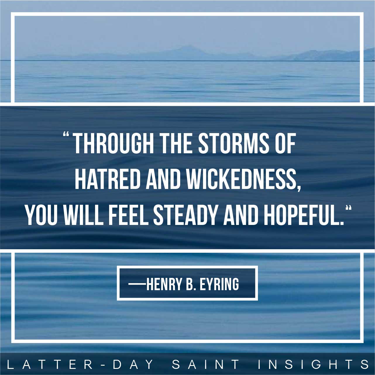 “Faith will lead you to daily repentance and consistent covenant keeping. Then you will always remember Him. And through the storms of hatred and wickedness, you will feel steady and hopeful.” By Henry B. Eyring