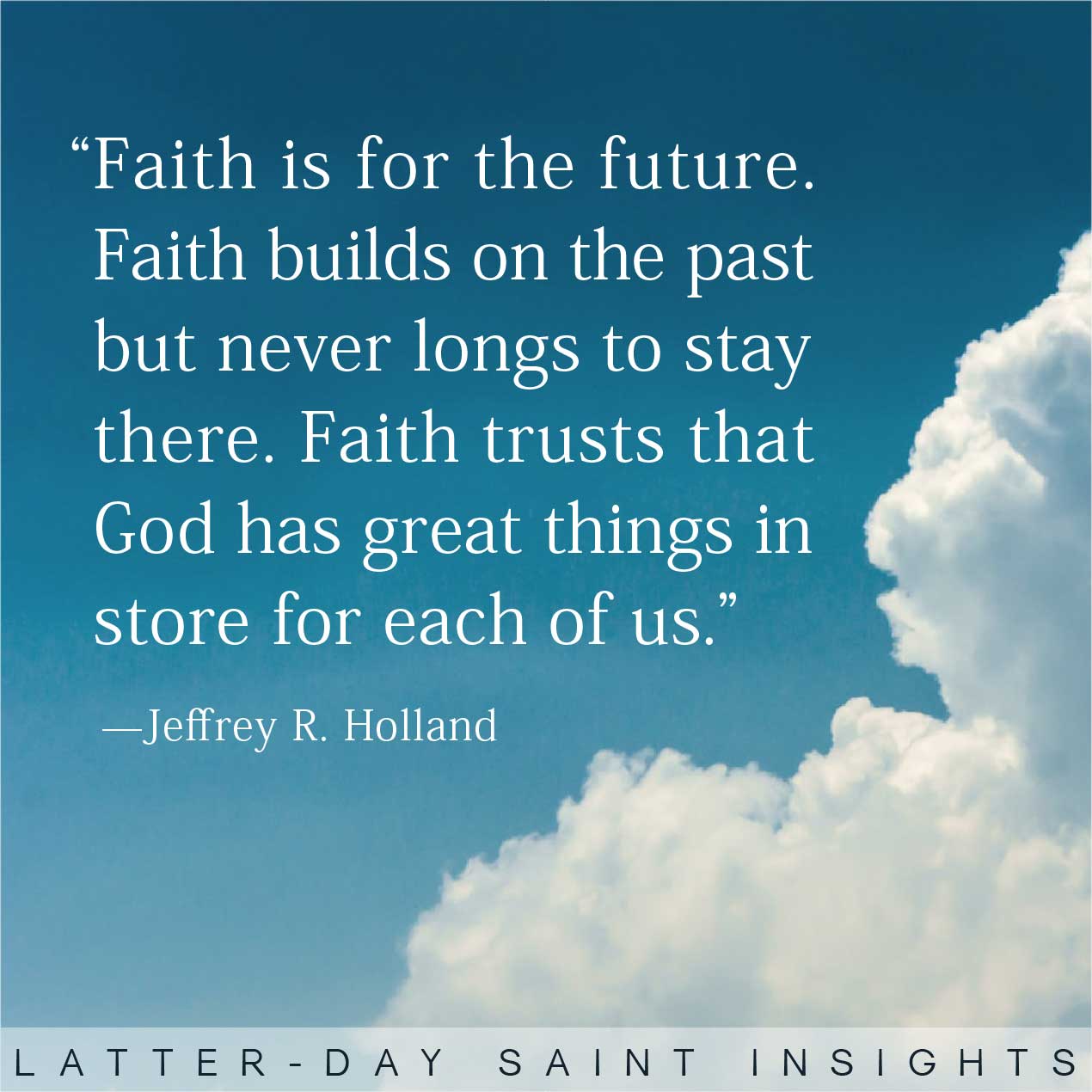 "Faith is for the future. Faith Builds on the past but never longs to stay there. Faith Trusts that God has great things in store of each of us." By Jeffery R. Holland
