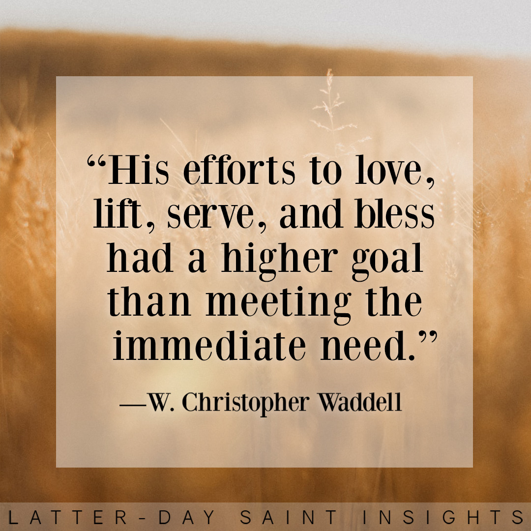 "His efforts to love, lift, serve, and bless had a higher goal than meeting the immediate need."  —W. Christopher Waddell