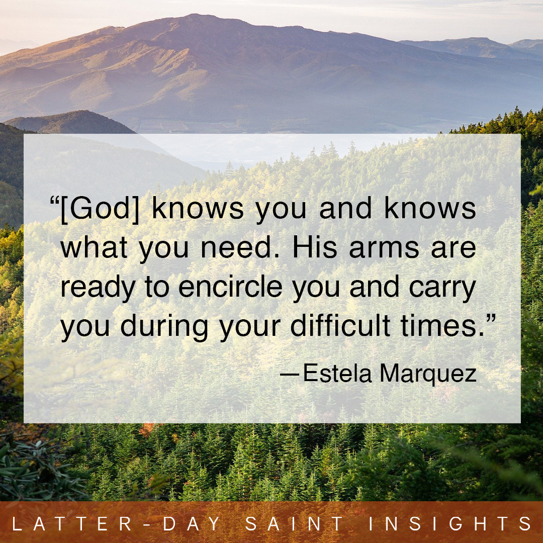 "[God] knows you and knows what you need. His arms are ready to encircle you and carry you during your difficult times." —Estela Marquez