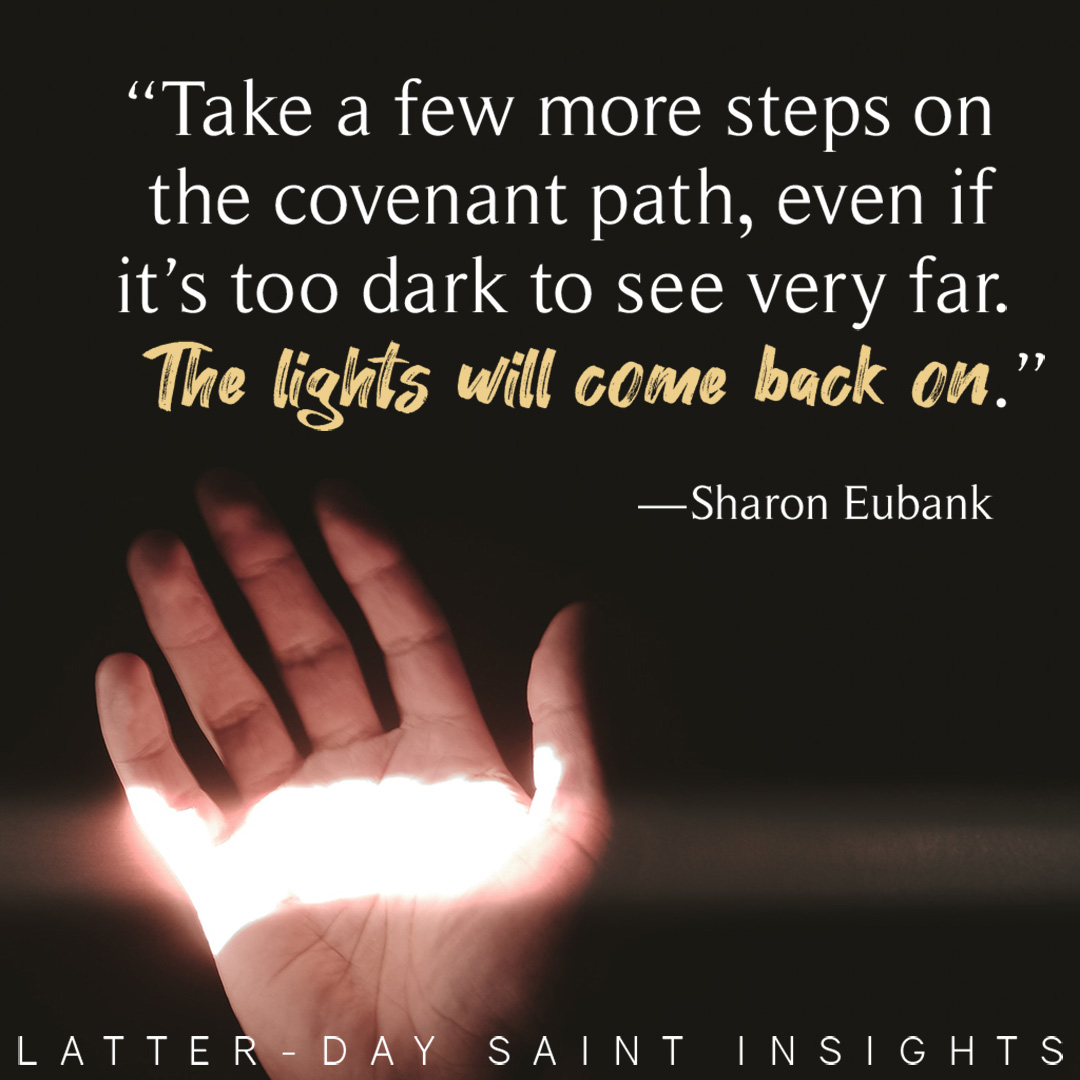 "Take a few more steps on the covenant path, even if it's too dark to see very far. The lights will come back on." —Sharon Eubank