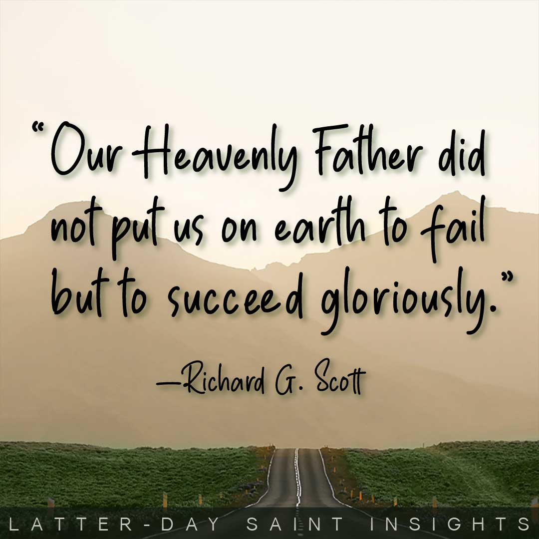 "Our heavenly Father did not put us on earth to fail but to succeed gloriously." By Richard G. Scott.