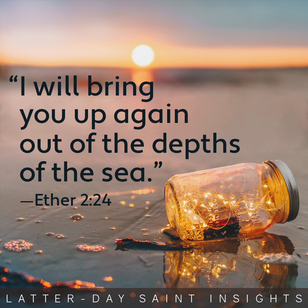 "I will bring you up again out of the depths of the sea." Ether 2:24.