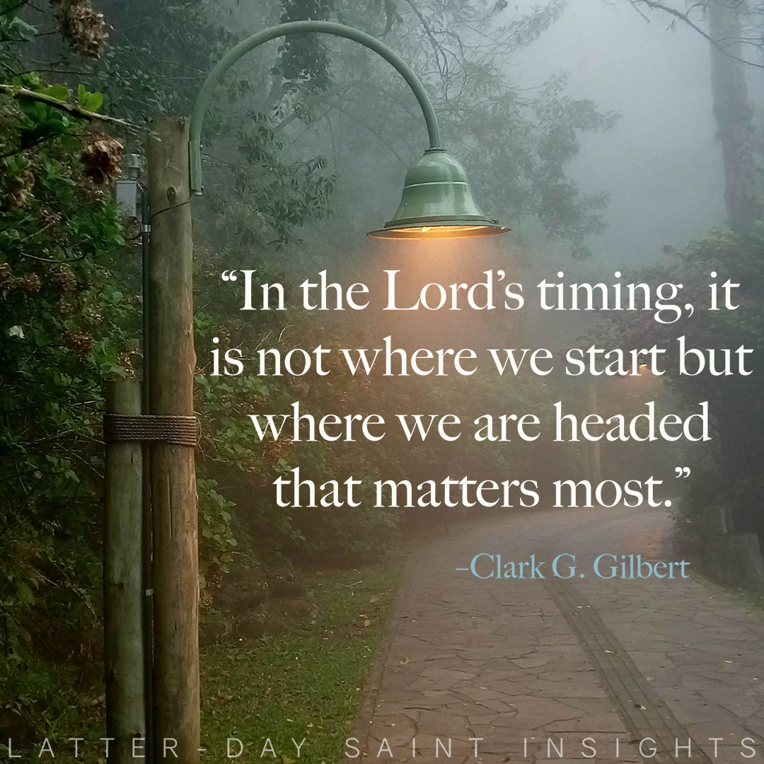 “In the Lord’s timing, it is not where we start but where we are headed that matters most.” By President Clark G. Gilbert