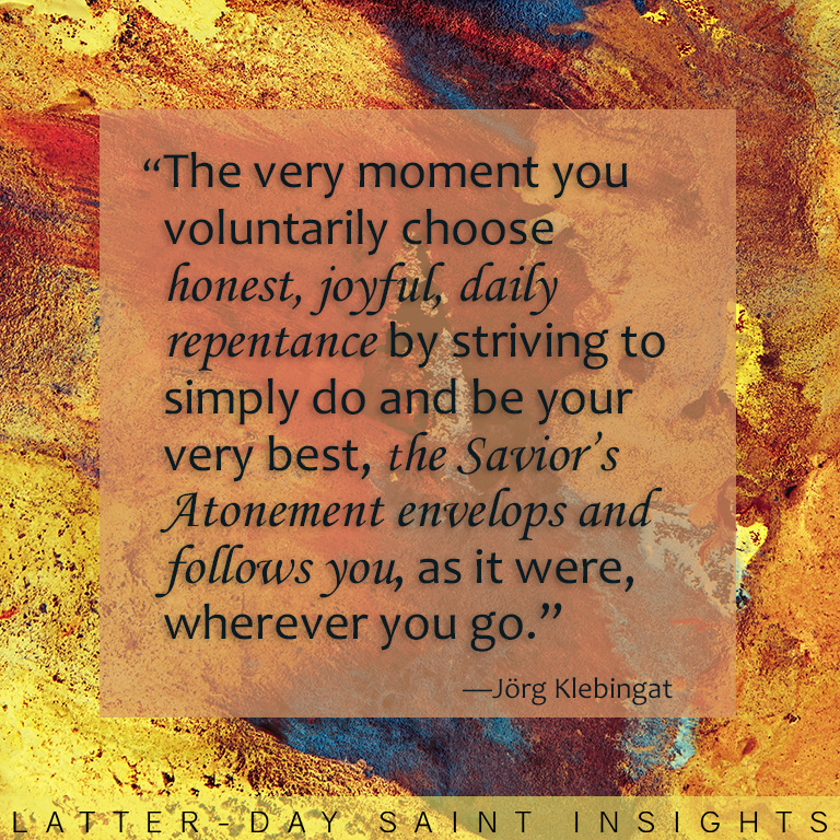 Abstract art with a quote by Jorg Klebingat that says "The very moment you voluntarily choose honest, joyful, daily repentance by striving to simply do and be your very best, the Savior’s Atonement envelops and follows you, as it were, wherever you go."