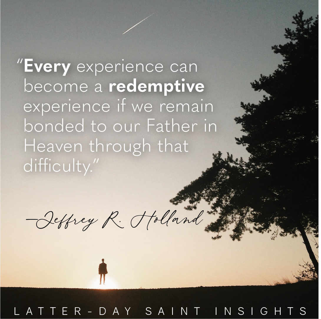 "Every experience can become a redemptive experience if we remain bonded to our Father in Heaven through that difficulty." —Jeffrey R. Holland