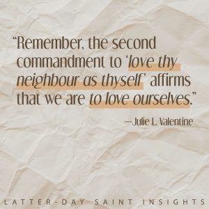 Remember, the second commandment to love thy neighbor as thyself affirms that we are to love ourselves. -Julie L. Valentine