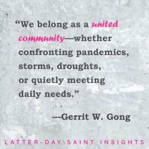 "We belong as a united community - whether confronting pandemics, storms, droughts, or quietly meeting daily needs." --Gerrit W. Gong