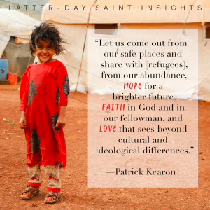 A young girl standing outside a refugee tent in the desert, with a quote from Patrick Kearon saying, "Let us come out from our safe places and share with [refugees], from our abundance, hope for a brighter future, faith in God and in our fellowman, and love that sees beyond cultural and ideological differences to the glorious truth that we are all children of our Heavenly Father.”