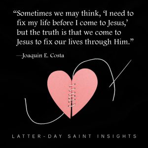 Sometimes we may think, "I need to fix my life before I come to Jesus," but the truth is that we come to Jesus to fix our lives through Him. -Joaquin E. Costa